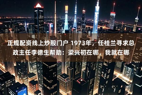 正规配资线上炒股门户 1973年，任桂兰寻求总政主任李德生帮助：梁兴初在哪，我就在哪