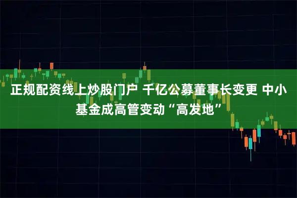 正规配资线上炒股门户 千亿公募董事长变更 中小基金成高管变动“高发地”