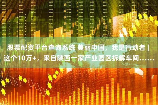 股票配资平台查询系统 美丽中国，我是行动者 | 这个10万+，来自陕西一家产业园区拆解车间……