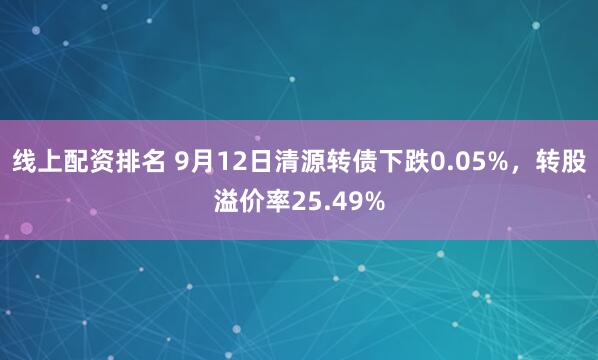 线上配资排名 9月12日清源转债下跌0.05%，转股溢价率25.49%