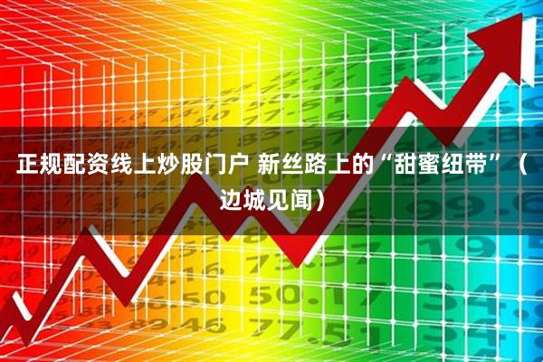正规配资线上炒股门户 新丝路上的“甜蜜纽带”（边城见闻）