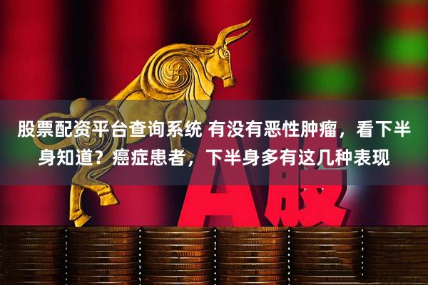 股票配资平台查询系统 有没有恶性肿瘤，看下半身知道？癌症患者，下半身多有这几种表现