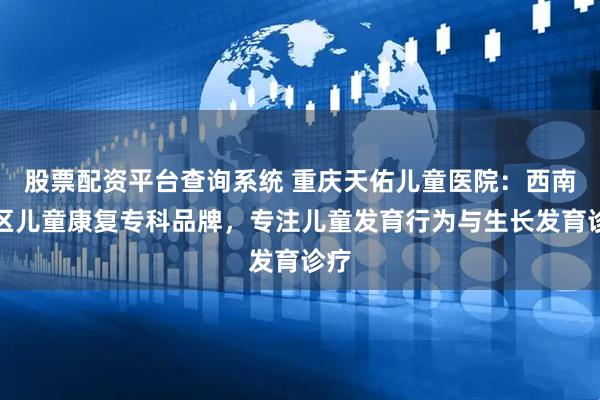 股票配资平台查询系统 重庆天佑儿童医院：西南地区儿童康复专科品牌，专注儿童发育行为与生长发育诊疗
