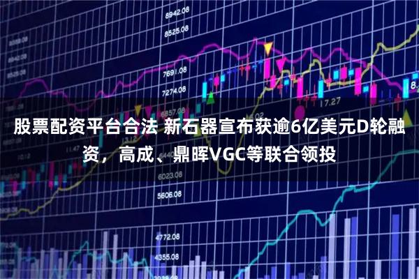 股票配资平台合法 新石器宣布获逾6亿美元D轮融资，高成、鼎晖VGC等联合领投