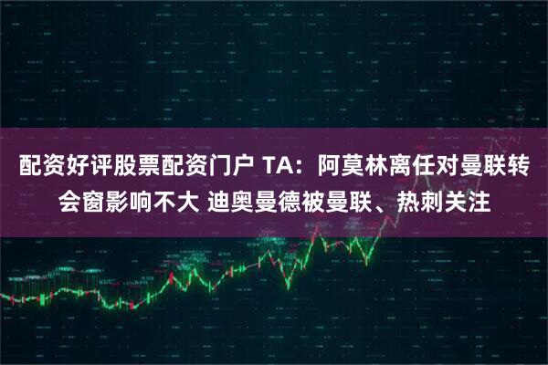 配资好评股票配资门户 TA：阿莫林离任对曼联转会窗影响不大 迪奥曼德被曼联、热刺关注