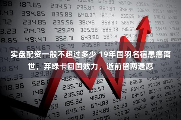 实盘配资一般不超过多少 19年国羽名宿患癌离世，弃绿卡回国效力，逝前留两遗愿