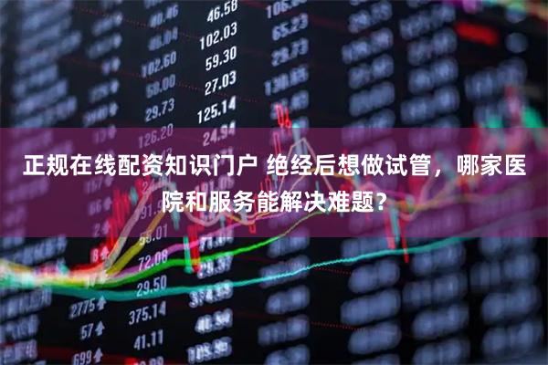 正规在线配资知识门户 绝经后想做试管，哪家医院和服务能解决难题？