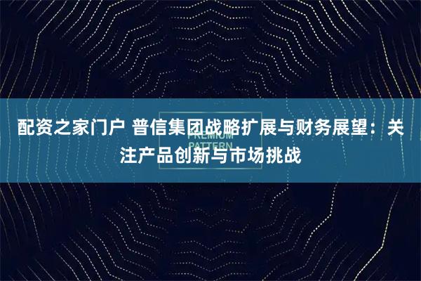 配资之家门户 普信集团战略扩展与财务展望：关注产品创新与市场挑战