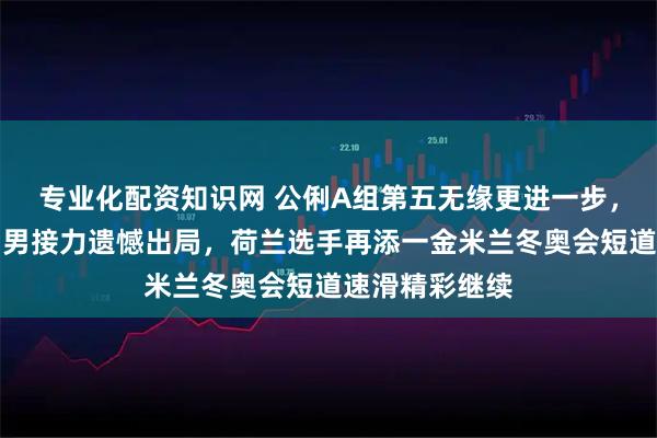 专业化配资知识网 公俐A组第五无缘更进一步，孙龙缺阵中国男接力遗憾出局，荷兰选手再添一金米兰冬奥会短道速滑精彩继续