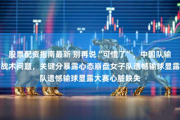 股票配资指南最新 别再说“可惜了”，中国队输给瑞士不是技战术问题，关键分暴露心态崩盘女子队遗憾输球显露大赛心脏缺失