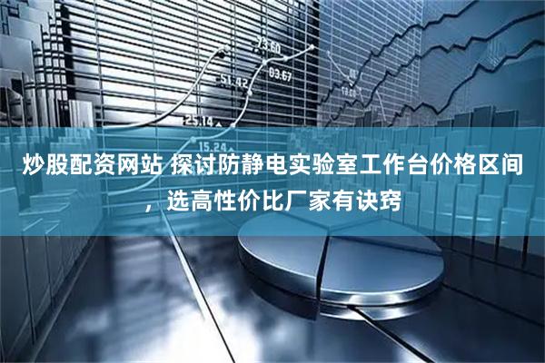 炒股配资网站 探讨防静电实验室工作台价格区间，选高性价比厂家有诀窍