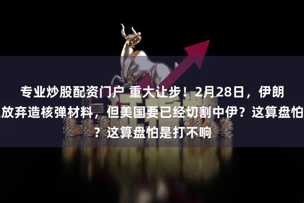 专业炒股配资门户 重大让步！2月28日，伊朗同意永久放弃造核弹材料，但美国要已经切割中伊？这算盘怕是打不响