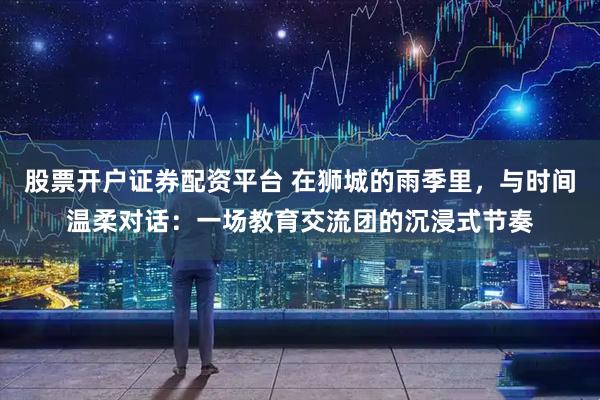 股票开户证券配资平台 在狮城的雨季里，与时间温柔对话：一场教育交流团的沉浸式节奏
