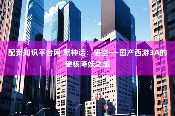 配资知识平台网 黑神话：悟空——国产西游3A的硬核降妖之旅
