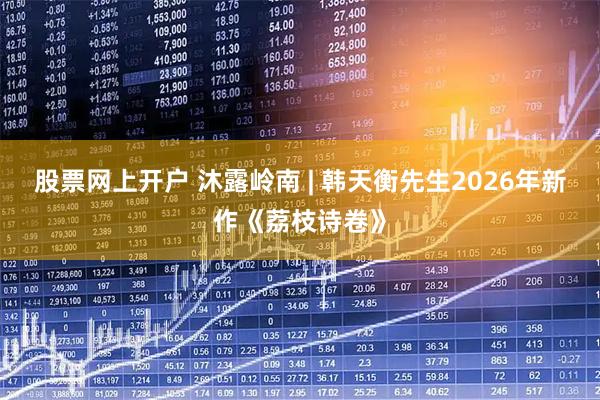 股票网上开户 沐露岭南 | 韩天衡先生2026年新作《荔枝诗卷》