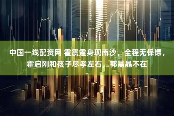 中国一线配资网 霍震霆身现南沙，全程无保镖，霍启刚和孩子尽孝左右，郭晶晶不在