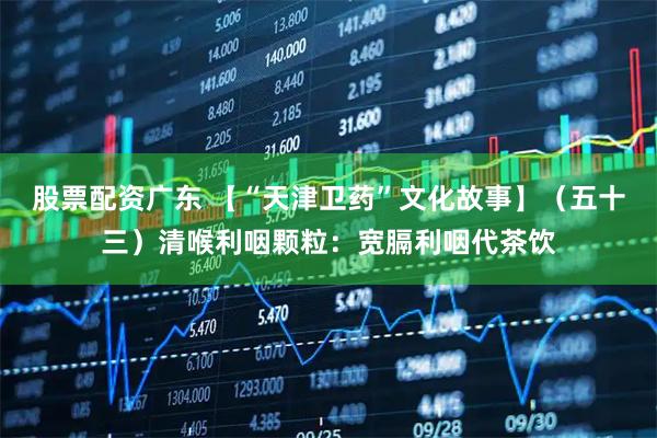 股票配资广东 【“天津卫药”文化故事】（五十三）清喉利咽颗粒：宽膈利咽代茶饮