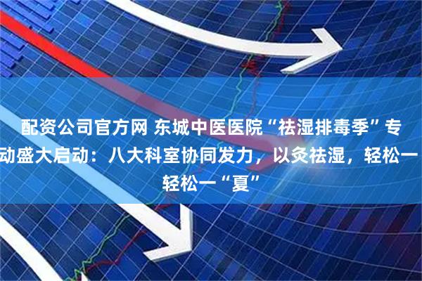 配资公司官方网 东城中医医院“祛湿排毒季”专项活动盛大启动：八大科室协同发力，以灸祛湿，轻松一“夏”