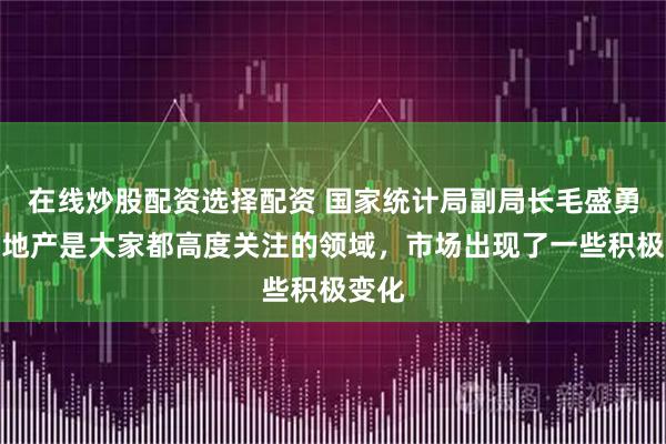 在线炒股配资选择配资 国家统计局副局长毛盛勇：房地产是大家都高度关注的领域，市场出现了一些积极变化