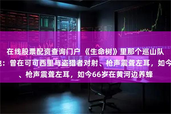 在线股票配资查询门户 《生命树》里那个巡山队“老韩”，原型是他：曾在可可西里与盗猎者对射、枪声震聋左耳，如今66岁在黄河边养蜂