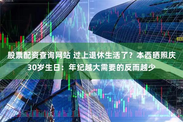 股票配资查询网站 过上退休生活了？本西晒照庆30岁生日：年纪越大需要的反而越少