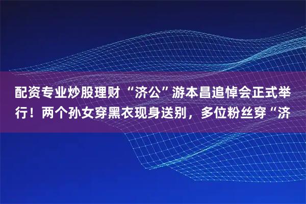 配资专业炒股理财 “济公”游本昌追悼会正式举行！两个孙女穿黑衣现身送别，多位粉丝穿“济