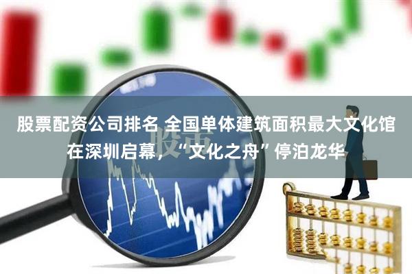 股票配资公司排名 全国单体建筑面积最大文化馆在深圳启幕，“文化之舟”停泊龙华