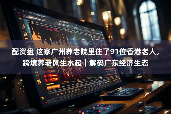 配资盘 这家广州养老院里住了91位香港老人，跨境养老风生水起｜解码广东经济生态