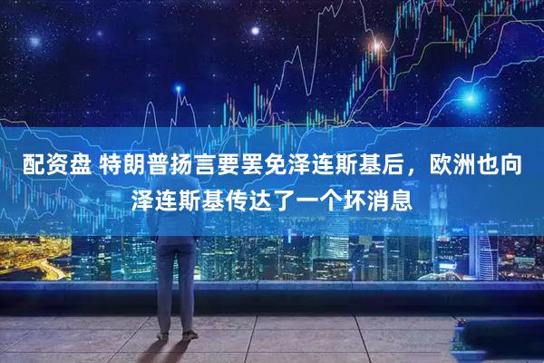 配资盘 特朗普扬言要罢免泽连斯基后，欧洲也向泽连斯基传达了一个坏消息