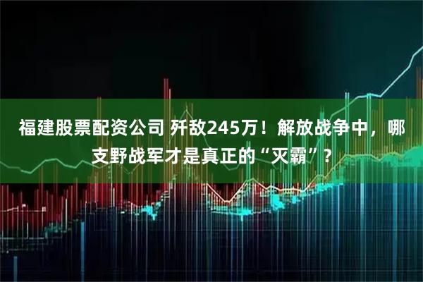 福建股票配资公司 歼敌245万！解放战争中，哪支野战军才是真正的“灭霸”？